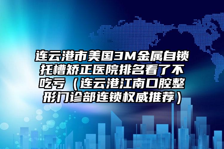 连云港市美国3M金属自锁托槽矫正医院排名看了不吃亏（连云港江南口腔整形门诊部连锁权威推荐）