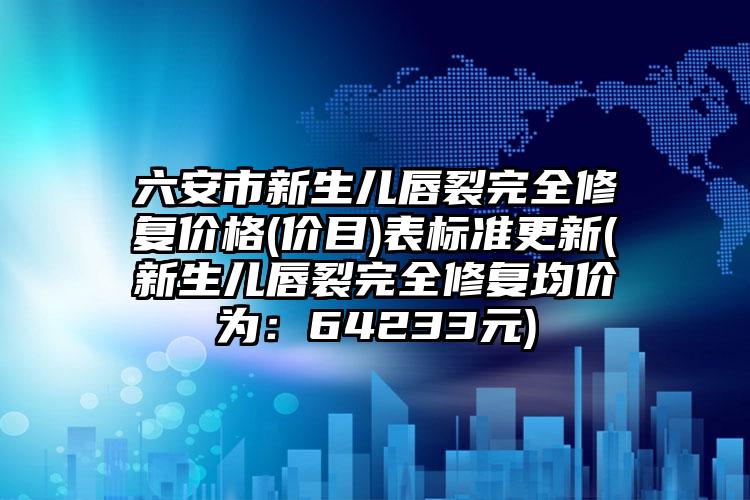 六安市新生儿唇裂完全修复价格(价目)表标准更新(新生儿唇裂完全修复均价为：64233元)