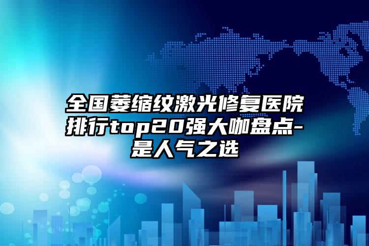 全国萎缩纹激光修复医院排行top20强大咖盘点-是人气之选