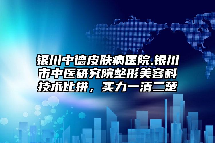 银川中德皮肤病医院,银川市中医研究院整形美容科技术比拼，实力一清二楚