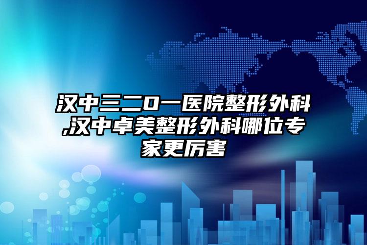 汉中三二O一医院整形外科,汉中卓美整形外科哪位专家更厉害