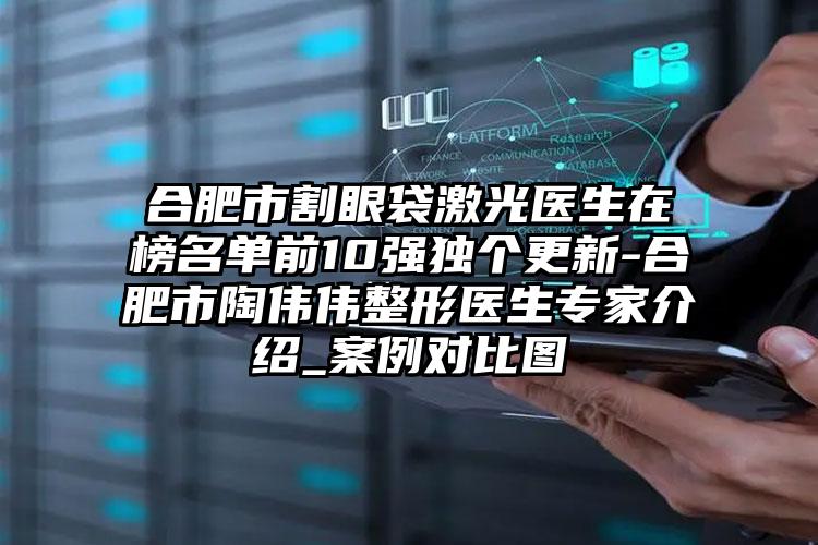 合肥市割眼袋激光医生在榜名单前10强独个更新-合肥市陶伟伟整形医生专家介绍_案例对比图