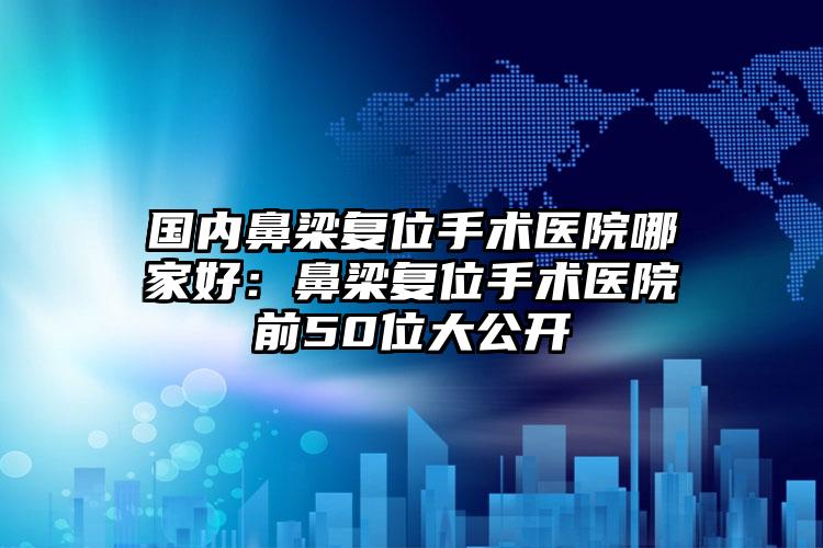 国内鼻梁复位手术医院哪家好：鼻梁复位手术医院前50位大公开