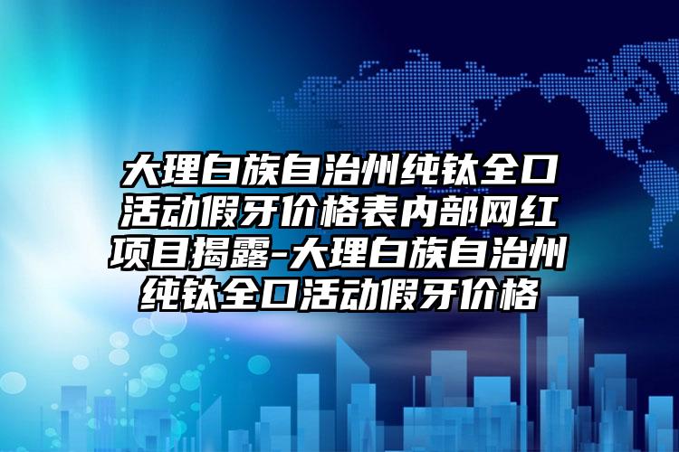 大理白族自治州纯钛全口活动假牙价格表内部网红项目揭露-大理白族自治州纯钛全口活动假牙价格