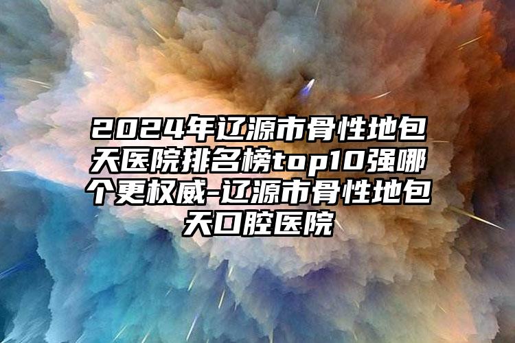 2024年辽源市骨性地包天医院排名榜top10强哪个更权威-辽源市骨性地包天口腔医院