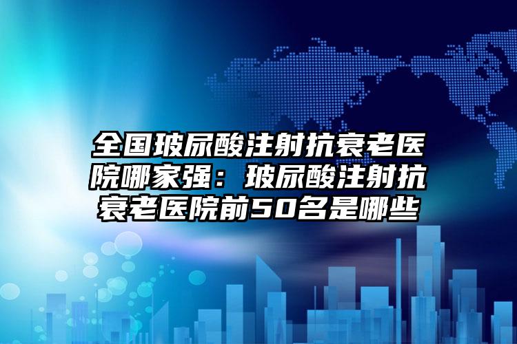 全国玻尿酸注射抗衰老医院哪家强：玻尿酸注射抗衰老医院前50名是哪些