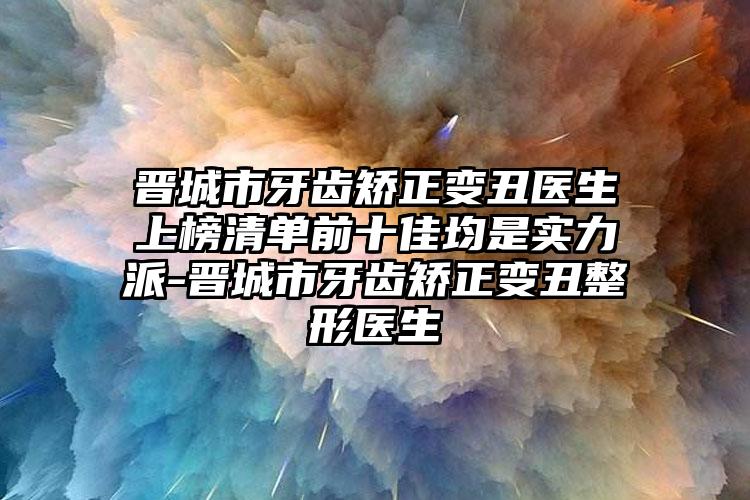 晋城市牙齿矫正变丑医生上榜清单前十佳均是实力派-晋城市牙齿矫正变丑整形医生