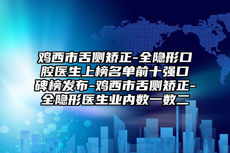 鸡西市舌侧矫正-全隐形口腔医生上榜名单前十强口碑榜发布-鸡西市舌侧矫正-全隐形医生业内数一数二