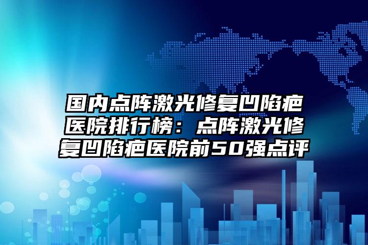 国内点阵激光修复凹陷疤医院排行榜：点阵激光修复凹陷疤医院前50强点评