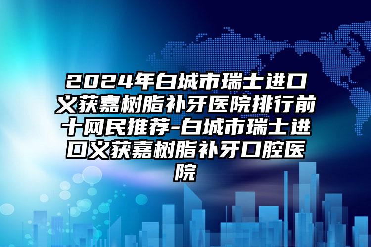 2024年白城市瑞士进口义获嘉树脂补牙医院排行前十网民推荐-白城市瑞士进口义获嘉树脂补牙口腔医院