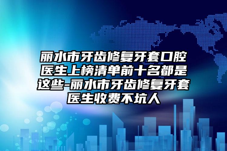 丽水市牙齿修复牙套口腔医生上榜清单前十名都是这些-丽水市牙齿修复牙套医生收费不坑人