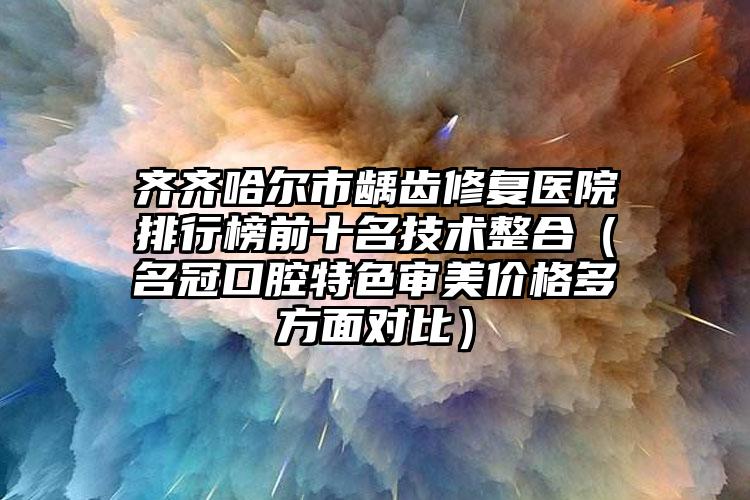 齐齐哈尔市龋齿修复医院排行榜前十名技术整合（名冠口腔特色审美价格多方面对比）