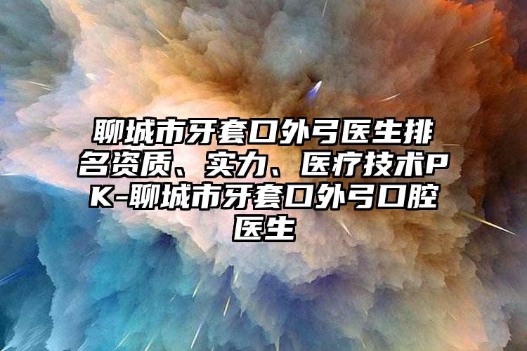 聊城市牙套口外弓医生排名资质、实力、医疗技术PK-聊城市牙套口外弓口腔医生