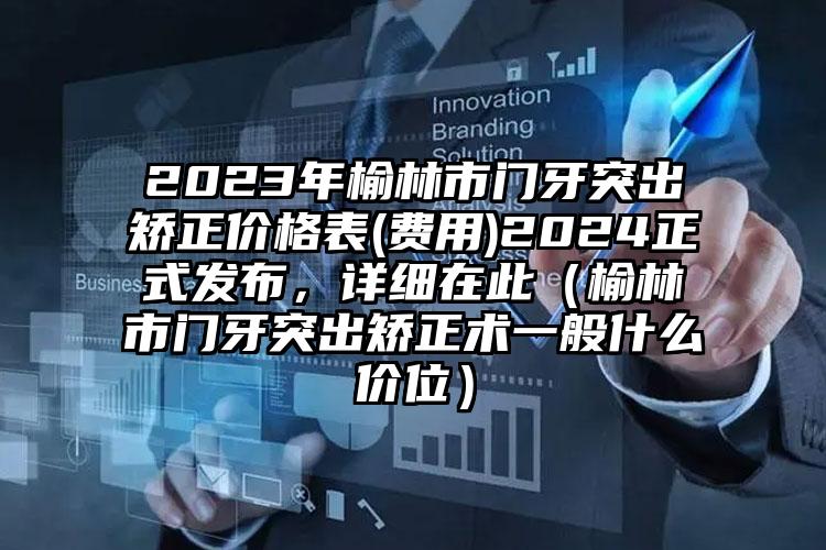 2023年榆林市门牙突出矫正价格表(费用)2024正式发布，详细在此（榆林市门牙突出矫正术一般什么价位）