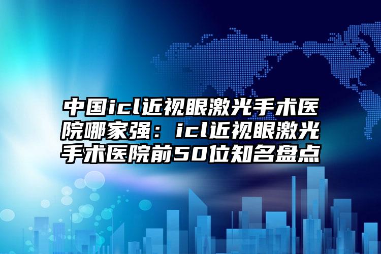 中国icl近视眼激光手术医院哪家强：icl近视眼激光手术医院前50位知名盘点