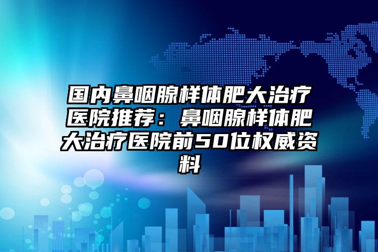 国内鼻咽腺样体肥大治疗医院推荐：鼻咽腺样体肥大治疗医院前50位权威资料