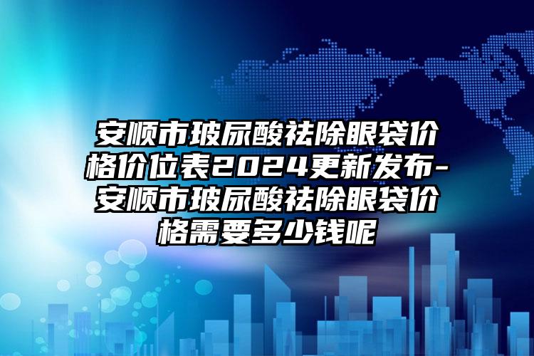 安顺市玻尿酸祛除眼袋价格价位表2024更新发布-安顺市玻尿酸祛除眼袋价格需要多少钱呢