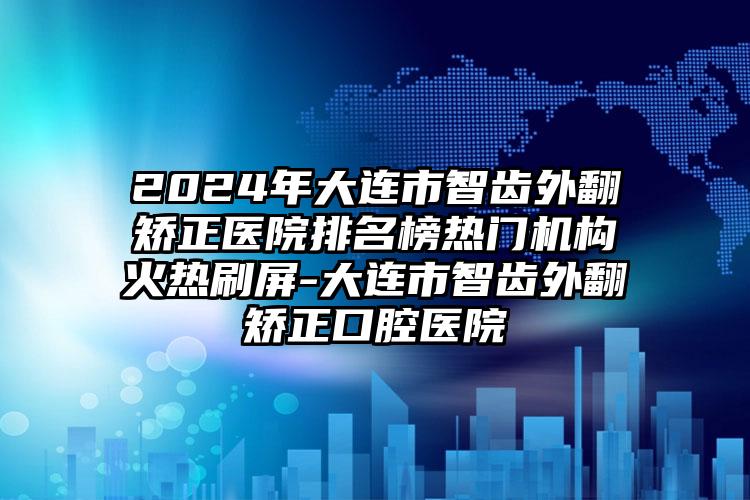 2024年大连市智齿外翻矫正医院排名榜热门机构火热刷屏-大连市智齿外翻矫正口腔医院