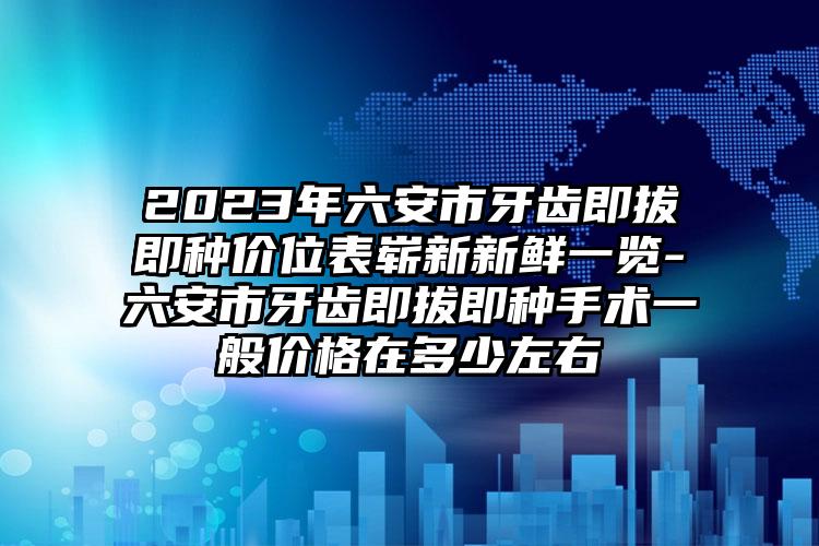 2023年六安市牙齿即拔即种价位表崭新新鲜一览-六安市牙齿即拔即种手术一般价格在多少左右