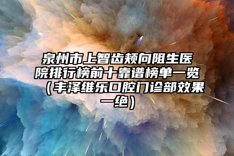 泉州市上智齿颊向阻生医院排行榜前十靠谱榜单一览（丰泽维乐口腔门诊部效果一绝）