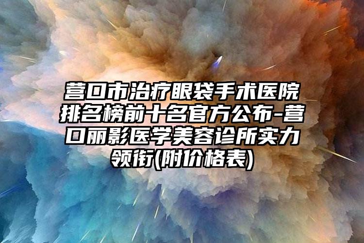 营口市治疗眼袋手术医院排名榜前十名官方公布-营口丽影医学美容诊所实力领衔(附价格表)