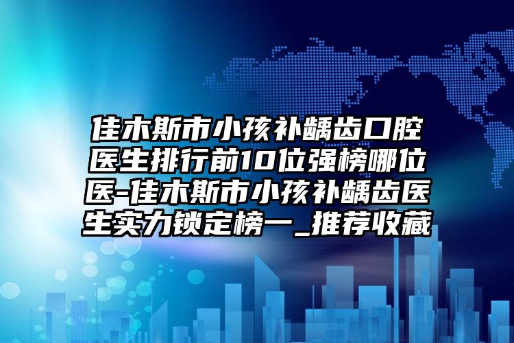 佳木斯市小孩补龋齿口腔医生排行前10位强榜哪位医-佳木斯市小孩补龋齿医生实力锁定榜一_推荐收藏