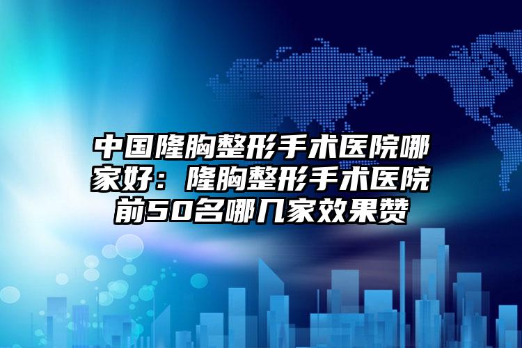 中国隆胸整形手术医院哪家好：隆胸整形手术医院前50名哪几家效果赞