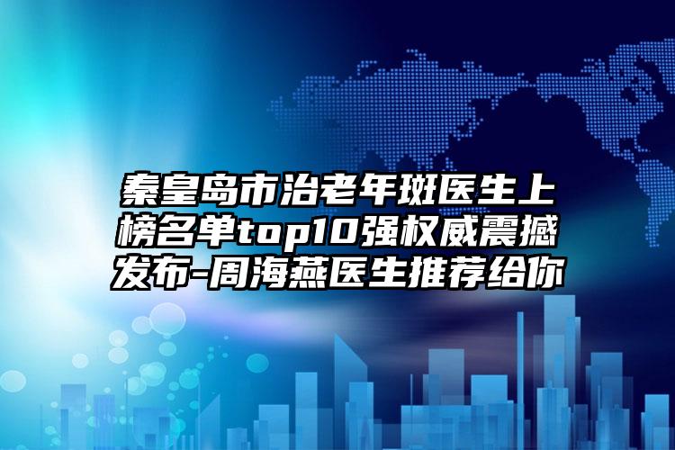 秦皇岛市治老年斑医生上榜名单top10强权威震撼发布-周海燕医生推荐给你