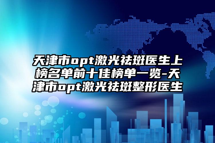 天津市opt激光祛斑医生上榜名单前十佳榜单一览-天津市opt激光祛斑整形医生