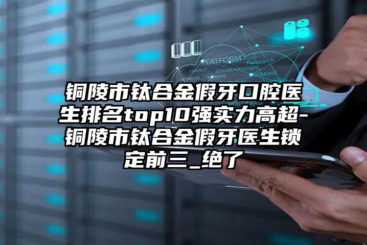 铜陵市钛合金假牙口腔医生排名top10强实力高超-铜陵市钛合金假牙医生锁定前三_绝了