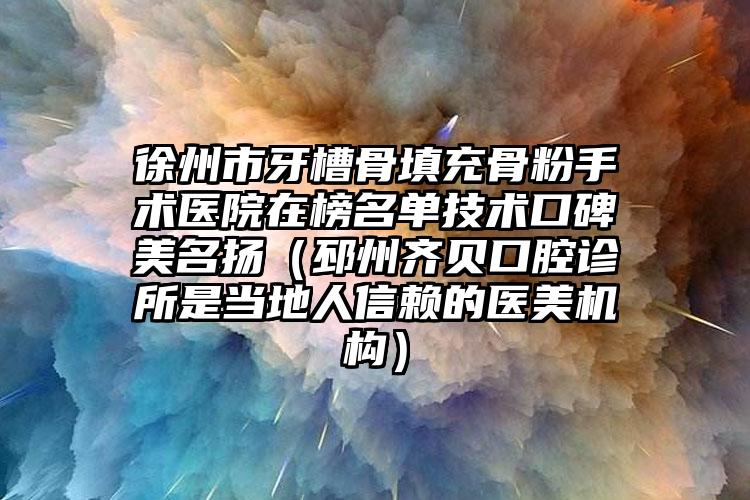 徐州市牙槽骨填充骨粉手术医院在榜名单技术口碑美名扬（邳州齐贝口腔诊所是当地人信赖的医美机构）