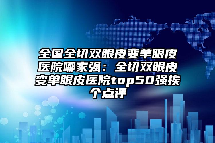 全国全切双眼皮变单眼皮医院哪家强：全切双眼皮变单眼皮医院top50强挨个点评