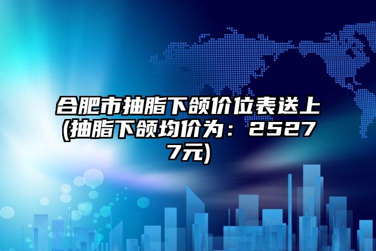 合肥市抽脂下颌价位表送上(抽脂下颌均价为：25277元)