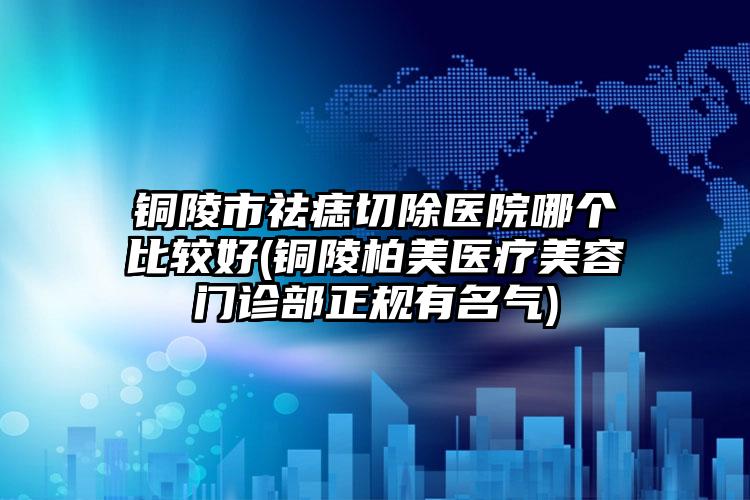 铜陵市祛痣切除医院哪个比较好(铜陵柏美医疗美容门诊部正规有名气)