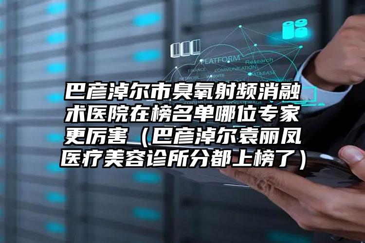 巴彦淖尔市臭氧射频消融术医院在榜名单哪位专家更厉害（巴彦淖尔袁丽凤医疗美容诊所分都上榜了）