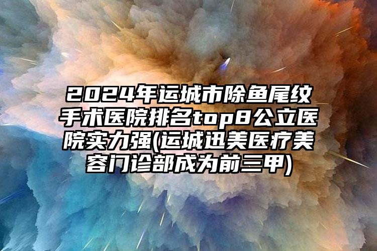 2024年运城市除鱼尾纹手术医院排名top8公立医院实力强(运城迅美医疗美容门诊部成为前三甲)