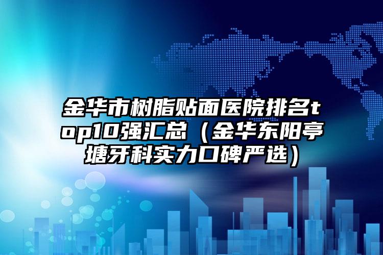 金华市树脂贴面医院排名top10强汇总（金华东阳亭塘牙科实力口碑严选）