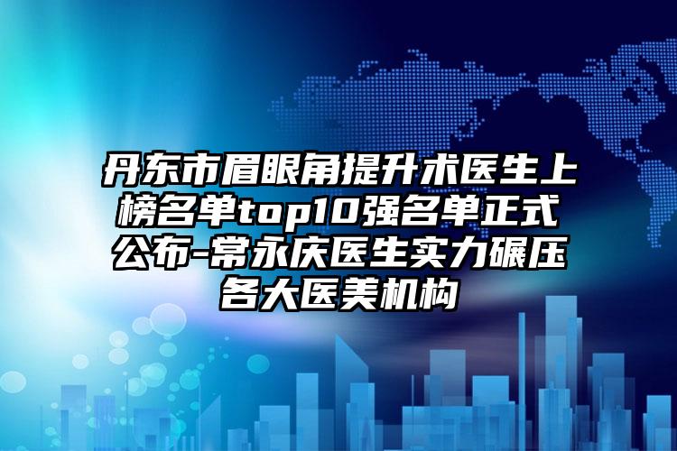 丹东市眉眼角提升术医生上榜名单top10强名单正式公布-常永庆医生实力碾压各大医美机构