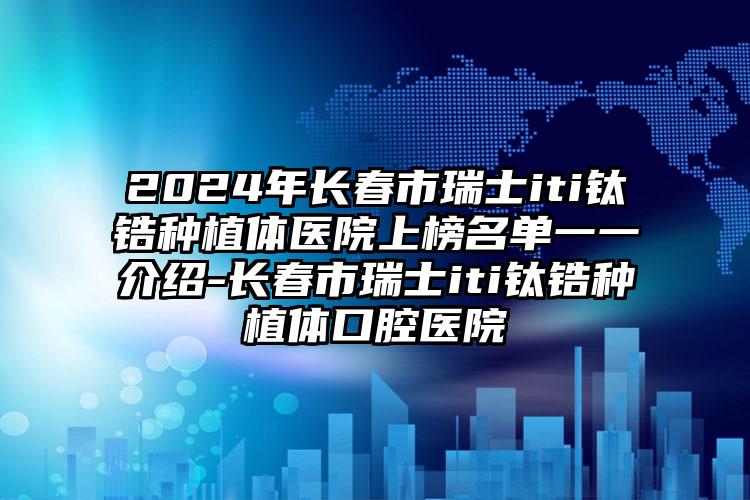 2024年长春市瑞士iti钛锆种植体医院上榜名单一一介绍-长春市瑞士iti钛锆种植体口腔医院