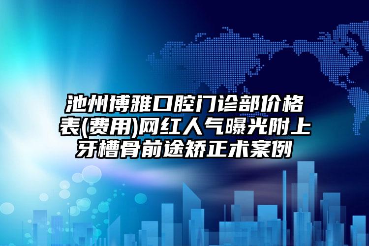 池州博雅口腔门诊部价格表(费用)网红人气曝光附上牙槽骨前途矫正术案例