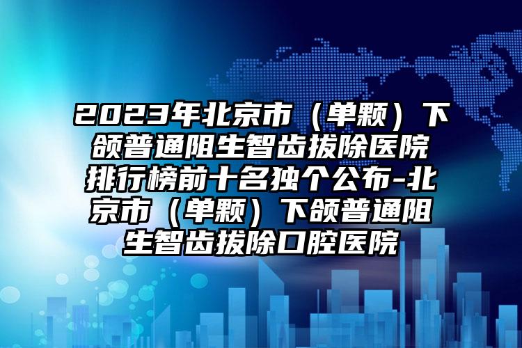 2023年北京市（单颗）下颌普通阻生智齿拔除医院排行榜前十名独个公布-北京市（单颗）下颌普通阻生智齿拔除口腔医院