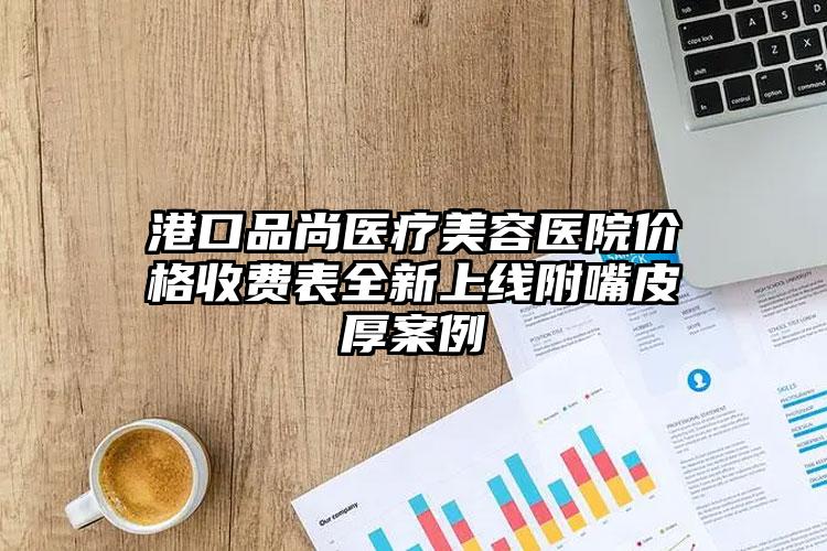 港口品尚医疗美容医院价格收费表全新上线附嘴皮厚案例