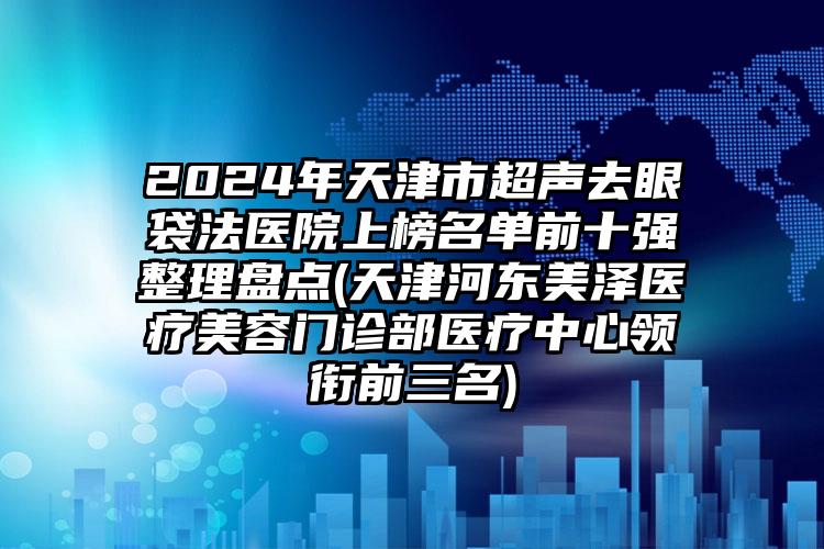 2024年天津市超声去眼袋法医院上榜名单前十强整理盘点(天津河东美泽医疗美容门诊部医疗中心领衔前三名)