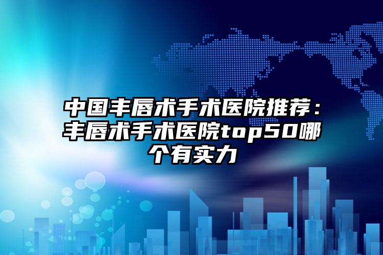 中国丰唇术手术医院推荐：丰唇术手术医院top50哪个有实力