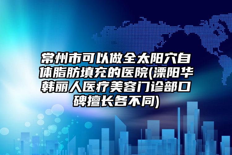 常州市可以做全太阳穴自体脂肪填充的医院(溧阳华韩丽人医疗美容门诊部口碑擅长各不同)