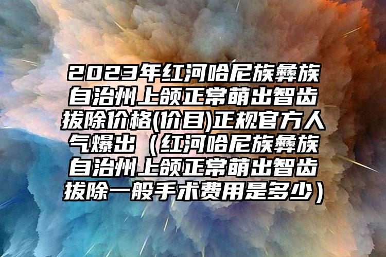 2023年红河哈尼族彝族自治州上颌正常萌出智齿拔除价格(价目)正规官方人气爆出（红河哈尼族彝族自治州上颌正常萌出智齿拔除一般手术费用是多少）