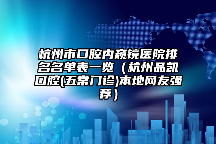 杭州市口腔内窥镜医院排名名单表一览（杭州品凯口腔(五常门诊)本地网友强荐）