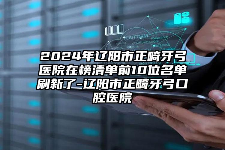 2024年辽阳市正畸牙弓医院在榜清单前10位名单刷新了-辽阳市正畸牙弓口腔医院