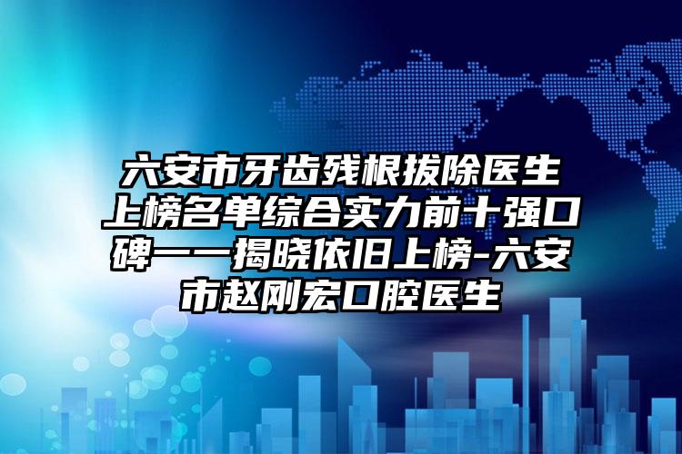 六安市牙齿残根拔除医生上榜名单综合实力前十强口碑一一揭晓依旧上榜-六安市赵刚宏口腔医生