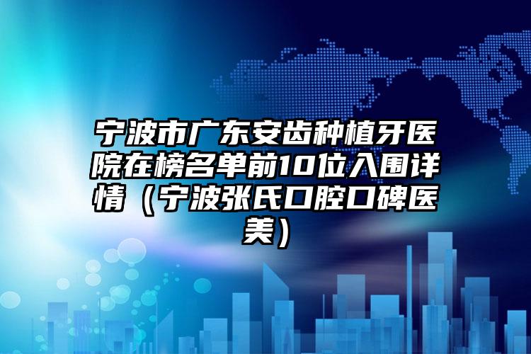 宁波市广东安齿种植牙医院在榜名单前10位入围详情（宁波张氏口腔口碑医美）